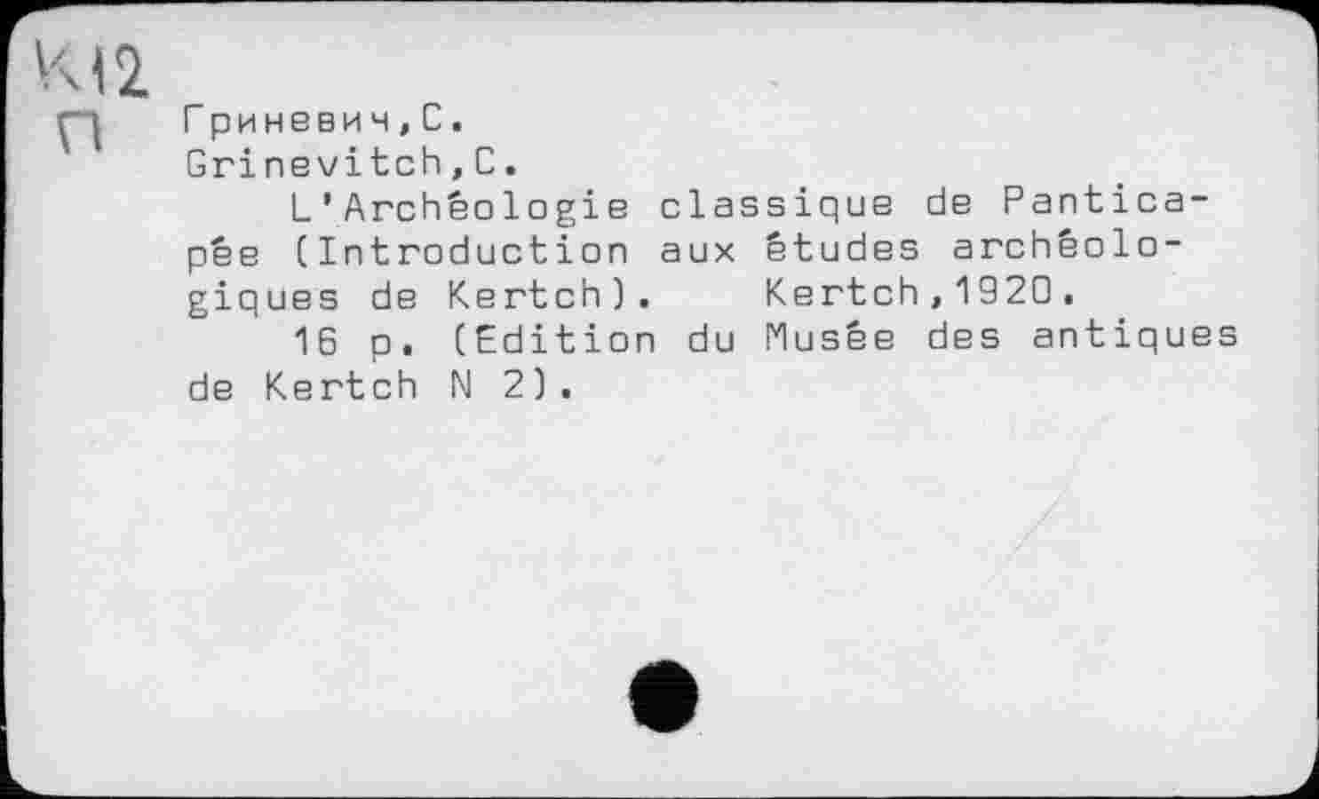 ﻿Г риневи ч,С.
Grinevitch,С.
L'Archéologie classique de Pantica-pée (Introduction aux études archéologiques de Kertch). Kertch,1920.
16 p. (Edition du Musée des antiques de Kertch N 2 ) .